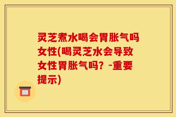 灵芝煮水喝会胃胀气吗女性(喝灵芝水会导致女性胃胀气吗？-重要提示)