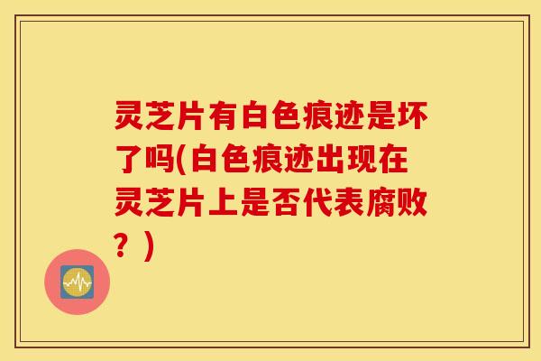 灵芝片有白色痕迹是坏了吗(白色痕迹出现在灵芝片上是否代表腐败？)