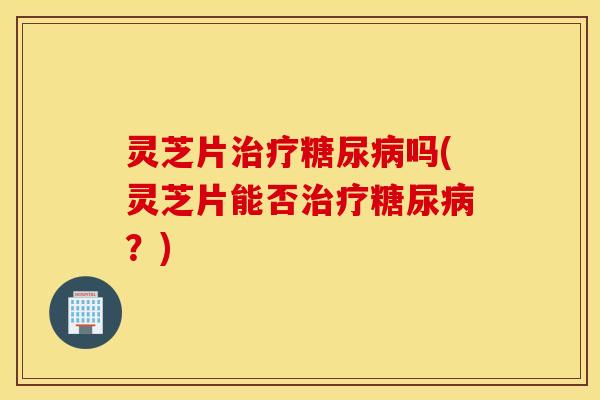 灵芝片治疗糖尿病吗(灵芝片能否治疗糖尿病？)