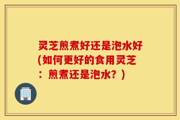 灵芝煎煮好还是泡水好(如何更好的食用灵芝：煎煮还是泡水？)