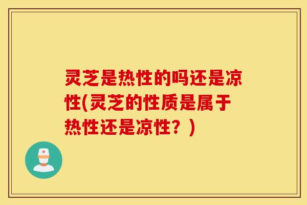 灵芝是热性的吗还是凉性(灵芝的性质是属于热性还是凉性？)
