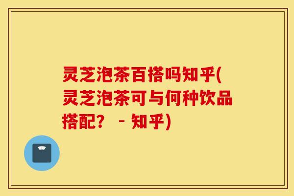 灵芝泡茶百搭吗知乎(灵芝泡茶可与何种饮品搭配？ - 知乎)