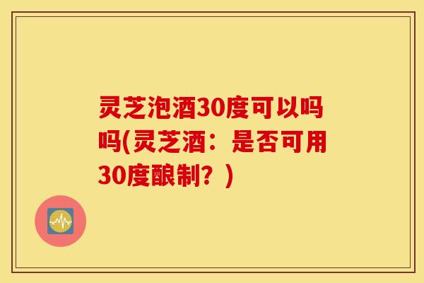 灵芝泡酒30度可以吗吗(灵芝酒：是否可用30度酿制？)