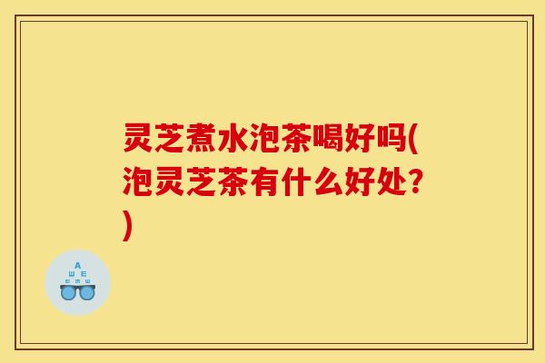 灵芝煮水泡茶喝好吗(泡灵芝茶有什么好处？)