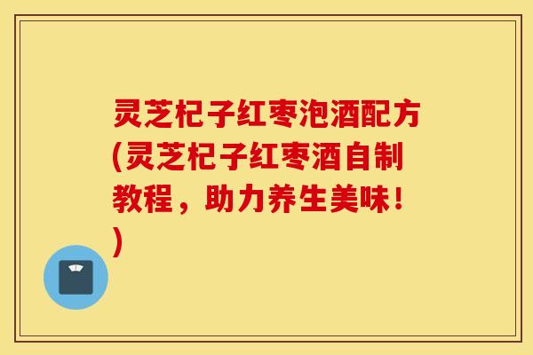 灵芝杞子红枣泡酒配方(灵芝杞子红枣酒自制教程，助力养生美味！)