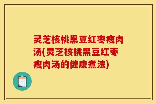 灵芝核桃黑豆红枣瘦肉汤(灵芝核桃黑豆红枣瘦肉汤的健康煮法)