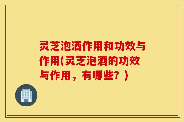 灵芝泡酒作用和功效与作用(灵芝泡酒的功效与作用，有哪些？)