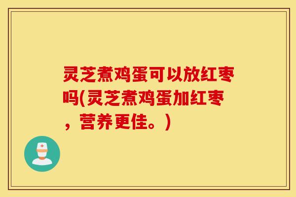 灵芝煮鸡蛋可以放红枣吗(灵芝煮鸡蛋加红枣，营养更佳	。)