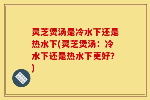 灵芝煲汤是冷水下还是热水下(灵芝煲汤：冷水下还是热水下更好？)