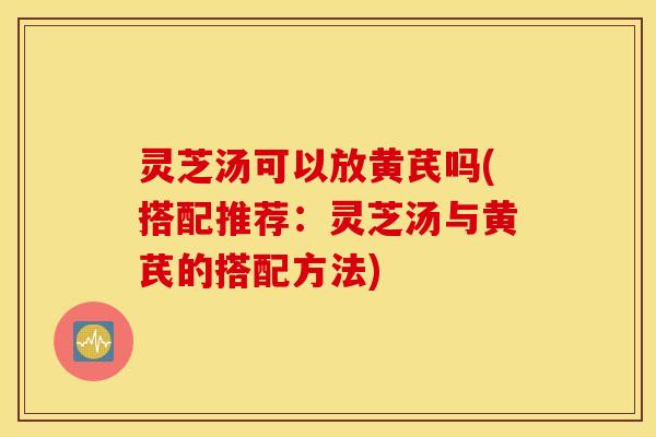 灵芝汤可以放黄芪吗(搭配推荐：灵芝汤与黄芪的搭配方法)