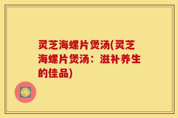 灵芝海螺片煲汤(灵芝海螺片煲汤：滋补养生的佳品)