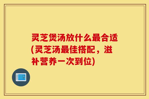 灵芝煲汤放什么最合适(灵芝汤最佳搭配，滋补营养一次到位)