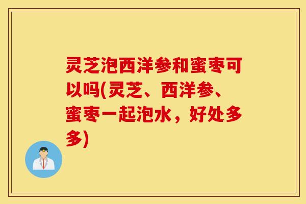 灵芝泡西洋参和蜜枣可以吗(灵芝、西洋参、蜜枣一起泡水，好处多多)