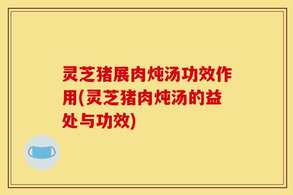灵芝猪展肉炖汤功效作用(灵芝猪肉炖汤的益处与功效)