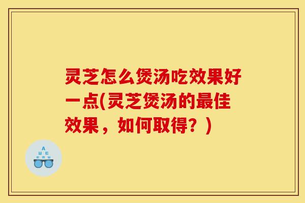 灵芝怎么煲汤吃效果好一点(灵芝煲汤的最佳效果，如何取得？)