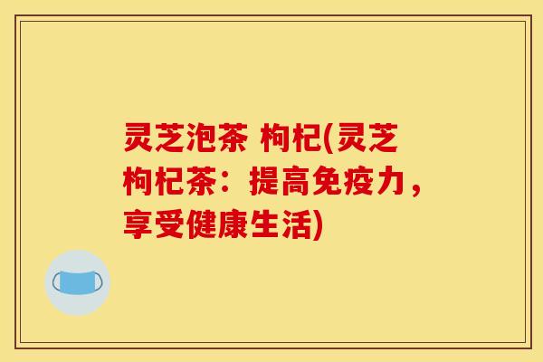 灵芝泡茶 枸杞(灵芝枸杞茶：提高免疫力，享受健康生活)
