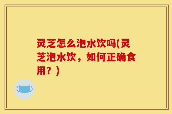 灵芝怎么泡水饮吗(灵芝泡水饮，如何正确食用？)