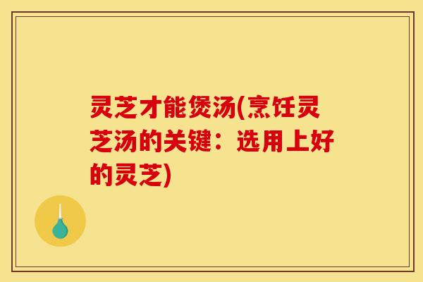 灵芝才能煲汤(烹饪灵芝汤的关键：选用上好的灵芝)