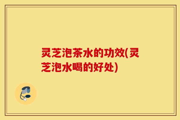 灵芝泡茶水的功效(灵芝泡水喝的好处)