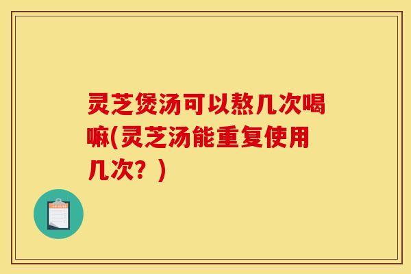 灵芝煲汤可以熬几次喝嘛(灵芝汤能重复使用几次？)