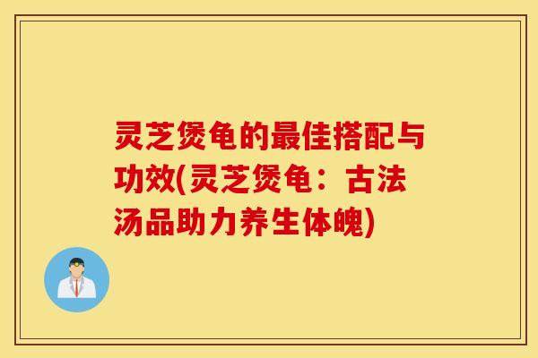 灵芝煲龟的最佳搭配与功效(灵芝煲龟：古法汤品助力养生体魄)
