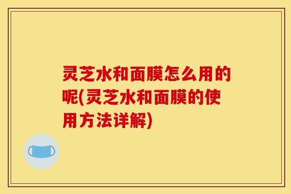 灵芝水和面膜怎么用的呢(灵芝水和面膜的使用方法详解)