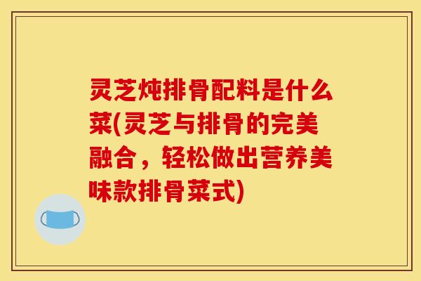 灵芝炖排骨配料是什么菜(灵芝与排骨的完美融合	，轻松做出营养美味款排骨菜式)