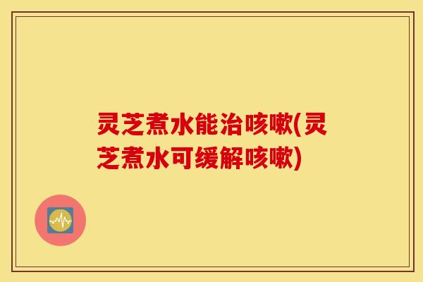 灵芝煮水能治咳嗽(灵芝煮水可缓解咳嗽)