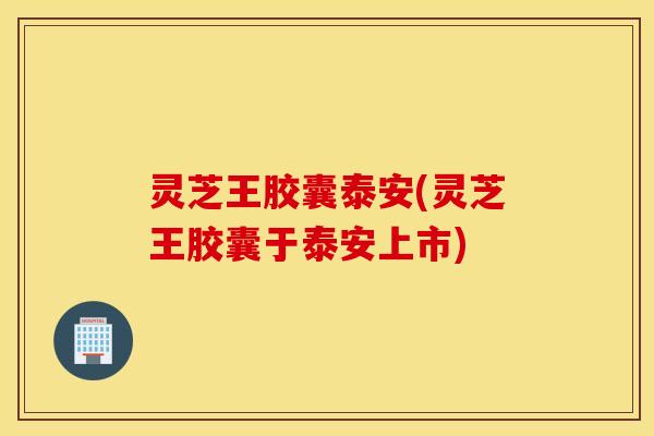 灵芝王胶囊泰安(灵芝王胶囊于泰安上市)