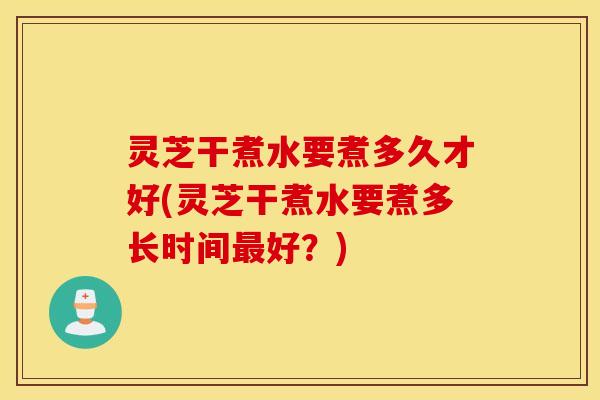 灵芝干煮水要煮多久才好(灵芝干煮水要煮多长时间最好？)