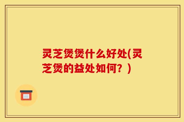 灵芝煲煲什么好处(灵芝煲的益处如何？)
