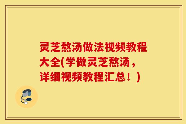 灵芝熬汤做法视频教程大全(学做灵芝熬汤，详细视频教程汇总！)