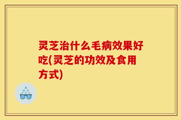 灵芝治什么毛病效果好吃(灵芝的功效及食用方式)