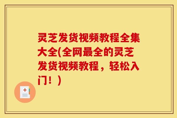 灵芝发货视频教程全集大全(全网最全的灵芝发货视频教程，轻松入门！)