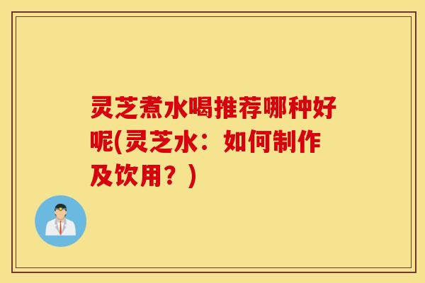 灵芝煮水喝推荐哪种好呢(灵芝水：如何制作及饮用？)