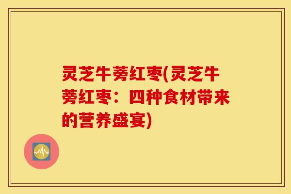 灵芝牛蒡红枣(灵芝牛蒡红枣：四种食材带来的营养盛宴)