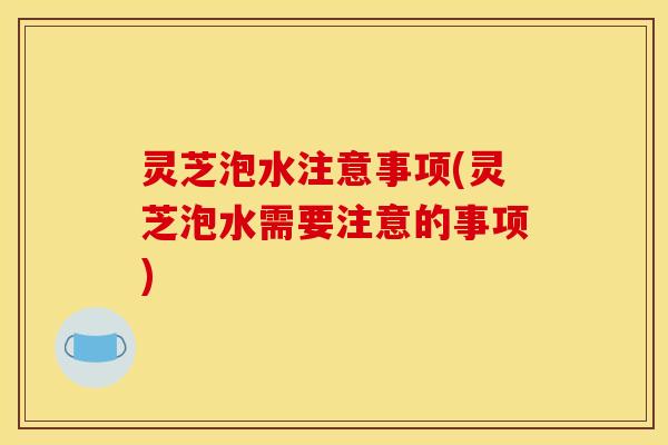 灵芝泡水注意事项(灵芝泡水需要注意的事项)