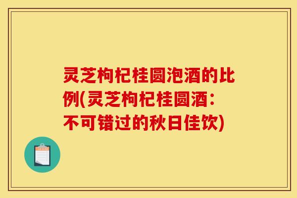 灵芝枸杞桂圆泡酒的比例(灵芝枸杞桂圆酒：不可错过的秋日佳饮)