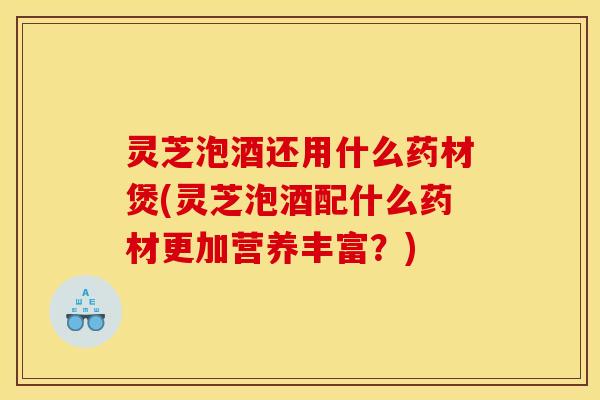 灵芝泡酒还用什么药材煲(灵芝泡酒配什么药材更加营养丰富？)
