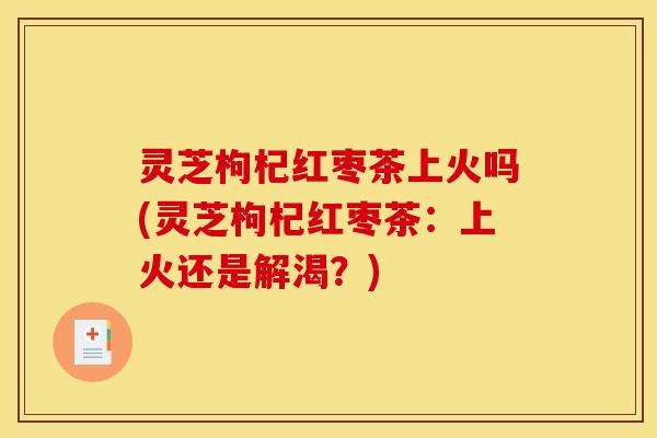 灵芝枸杞红枣茶上火吗(灵芝枸杞红枣茶：上火还是解渴？)