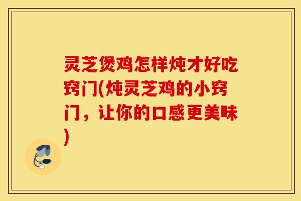 灵芝煲鸡怎样炖才好吃窍门(炖灵芝鸡的小窍门，让你的口感更美味)