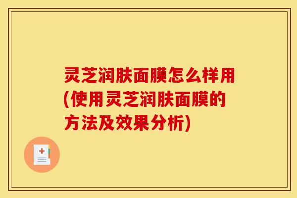 灵芝润肤面膜怎么样用(使用灵芝润肤面膜的方法及效果分析)
