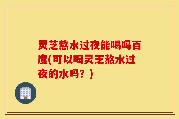 灵芝熬水过夜能喝吗百度(可以喝灵芝熬水过夜的水吗？)