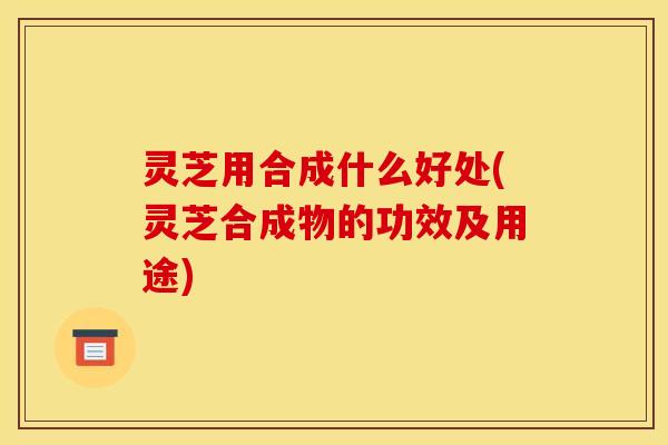 灵芝用合成什么好处(灵芝合成物的功效及用途)