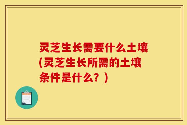 灵芝生长需要什么土壤(灵芝生长所需的土壤条件是什么？)
