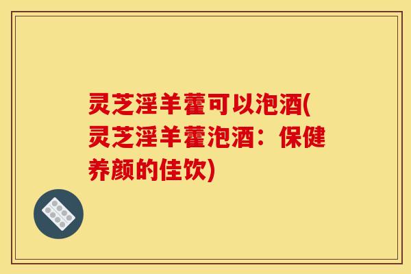 灵芝淫羊藿可以泡酒(灵芝淫羊藿泡酒：保健养颜的佳饮)