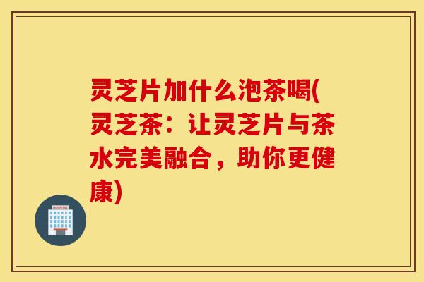 灵芝片加什么泡茶喝(灵芝茶：让灵芝片与茶水完美融合，助你更健康)