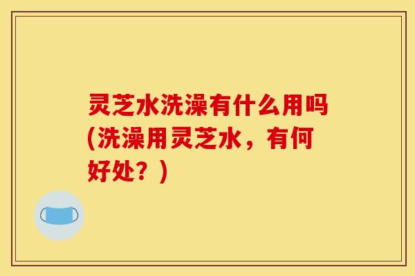 灵芝水洗澡有什么用吗(洗澡用灵芝水，有何好处？)