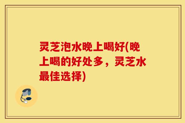 灵芝泡水晚上喝好(晚上喝的好处多，灵芝水最佳选择)
