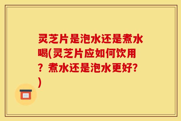 灵芝片是泡水还是煮水喝(灵芝片应如何饮用？煮水还是泡水更好？)